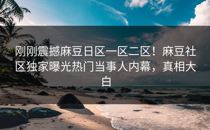 刚刚震撼麻豆日区一区二区！麻豆社区独家曝光热门当事人内幕，真相大白