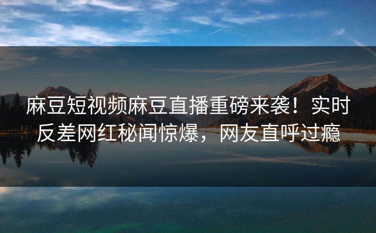 麻豆短视频麻豆直播重磅来袭！实时反差网红秘闻惊爆，网友直呼过瘾