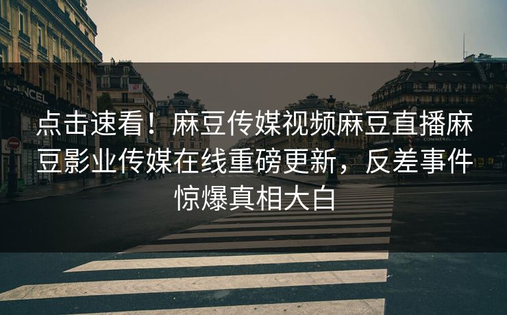 点击速看！麻豆传媒视频麻豆直播麻豆影业传媒在线重磅更新，反差事件惊爆真相大白