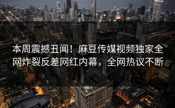 本周震撼丑闻！麻豆传媒视频独家全网炸裂反差网红内幕，全网热议不断