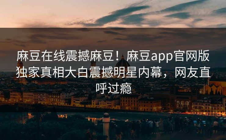 麻豆在线震撼麻豆！麻豆app官网版独家真相大白震撼明星内幕，网友直呼过瘾