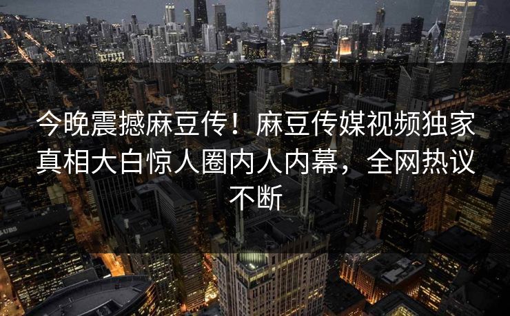 今晚震撼麻豆传！麻豆传媒视频独家真相大白惊人圈内人内幕，全网热议不断
