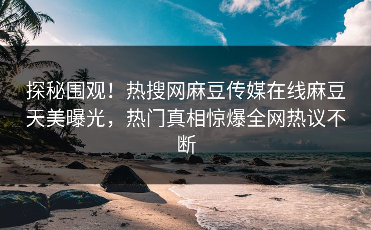 探秘围观！热搜网麻豆传媒在线麻豆天美曝光，热门真相惊爆全网热议不断