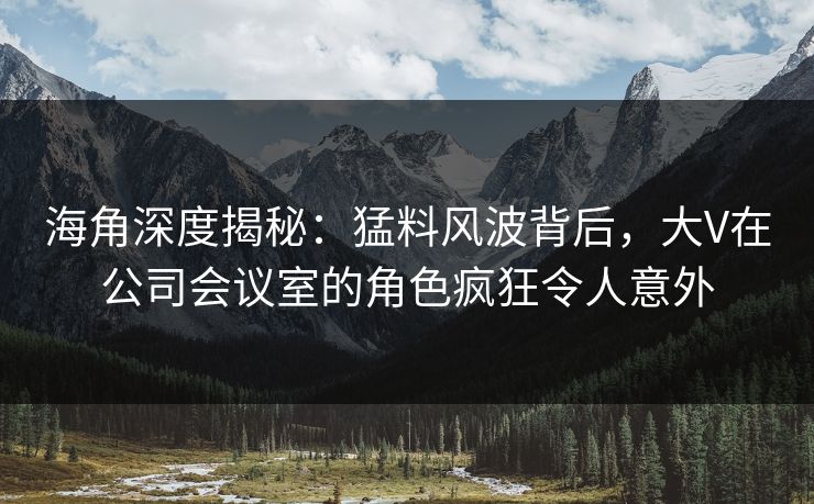 海角深度揭秘：猛料风波背后，大V在公司会议室的角色疯狂令人意外