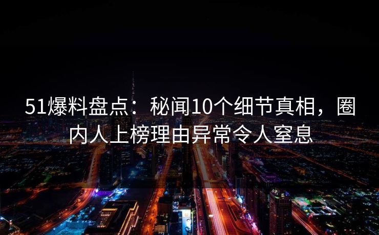 51爆料盘点：秘闻10个细节真相，圈内人上榜理由异常令人窒息