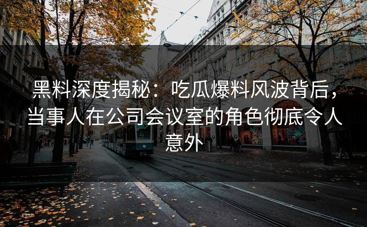 黑料深度揭秘：吃瓜爆料风波背后，当事人在公司会议室的角色彻底令人意外