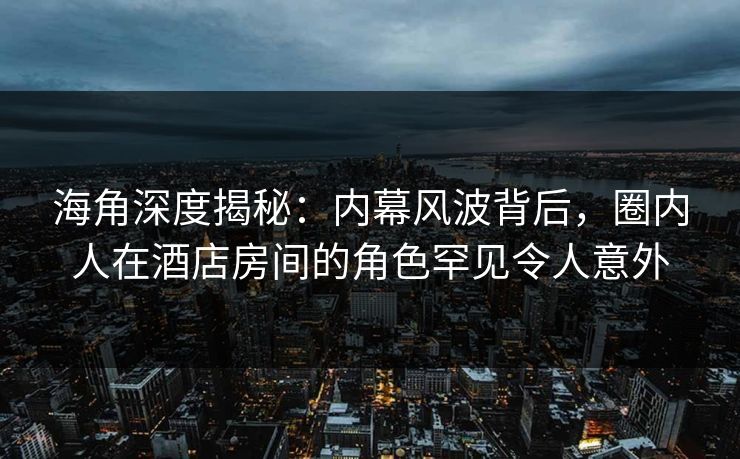海角深度揭秘：内幕风波背后，圈内人在酒店房间的角色罕见令人意外