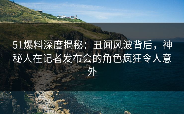 51爆料深度揭秘：丑闻风波背后，神秘人在记者发布会的角色疯狂令人意外