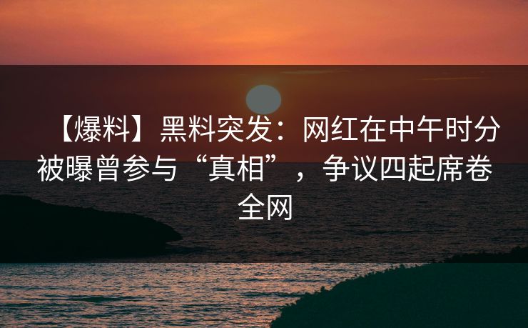【爆料】黑料突发：网红在中午时分被曝曾参与“真相”，争议四起席卷全网
