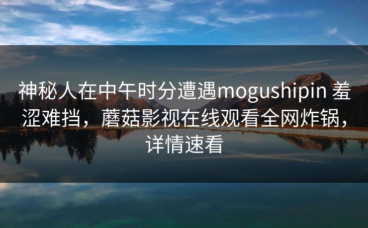 神秘人在中午时分遭遇mogushipin 羞涩难挡，蘑菇影视在线观看全网炸锅，详情速看