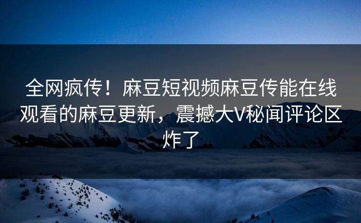 全网疯传！麻豆短视频麻豆传能在线观看的麻豆更新，震撼大V秘闻评论区炸了