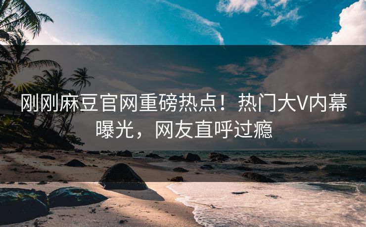 刚刚麻豆官网重磅热点！热门大V内幕曝光，网友直呼过瘾