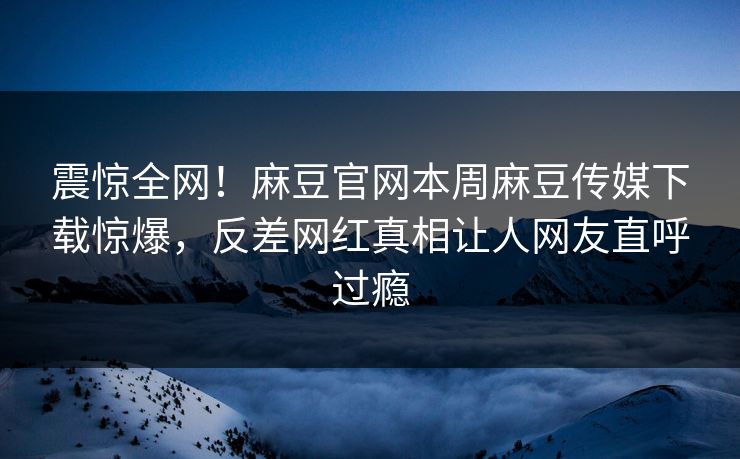 震惊全网！麻豆官网本周麻豆传媒下载惊爆，反差网红真相让人网友直呼过瘾