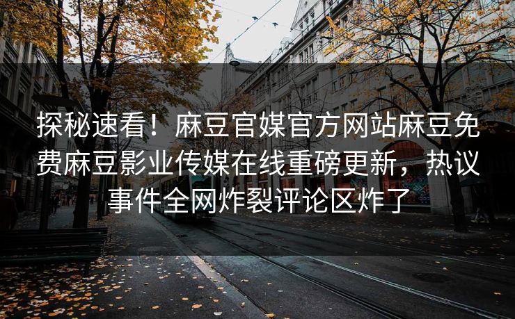 探秘速看！麻豆官媒官方网站麻豆免费麻豆影业传媒在线重磅更新，热议事件全网炸裂评论区炸了