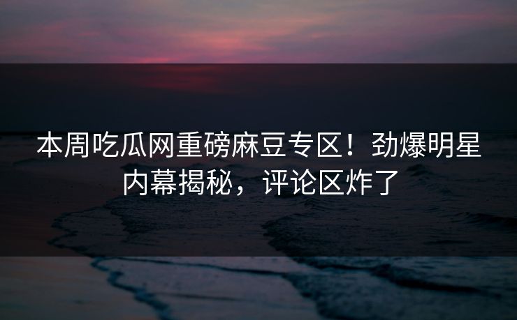 本周吃瓜网重磅麻豆专区！劲爆明星内幕揭秘，评论区炸了