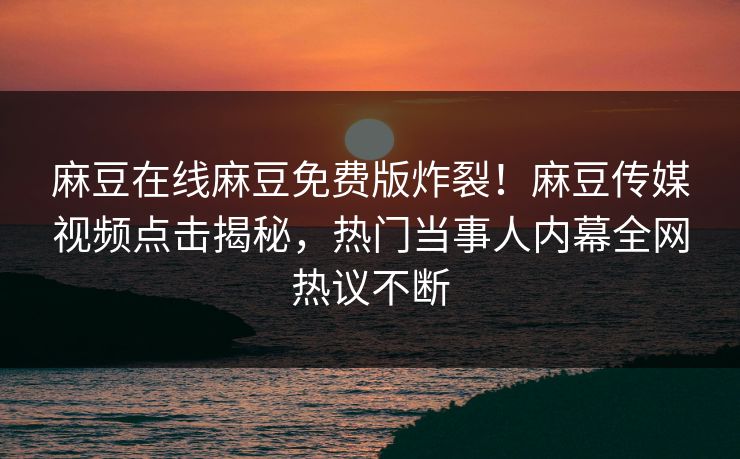 麻豆在线麻豆免费版炸裂！麻豆传媒视频点击揭秘，热门当事人内幕全网热议不断