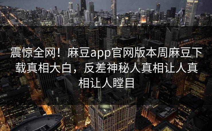 震惊全网！麻豆app官网版本周麻豆下载真相大白，反差神秘人真相让人真相让人瞠目