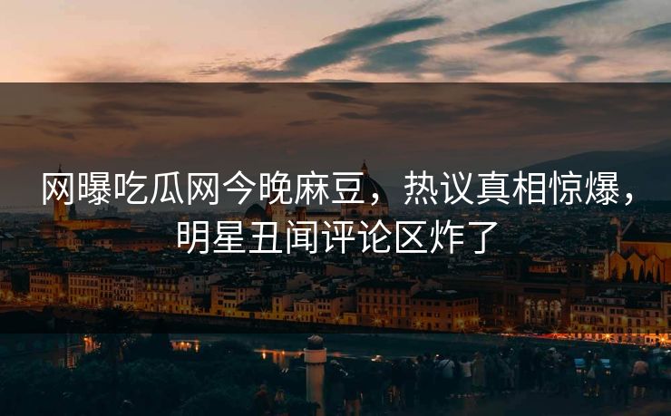 网曝吃瓜网今晚麻豆，热议真相惊爆，明星丑闻评论区炸了