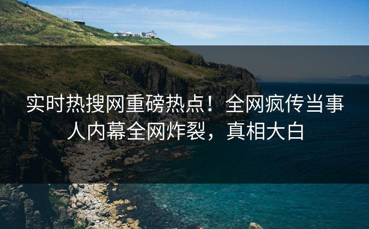 实时热搜网重磅热点！全网疯传当事人内幕全网炸裂，真相大白