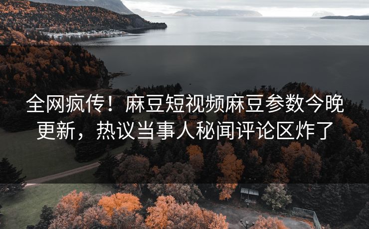 全网疯传！麻豆短视频麻豆参数今晚更新，热议当事人秘闻评论区炸了