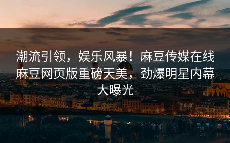 潮流引领，娱乐风暴！麻豆传媒在线麻豆网页版重磅天美，劲爆明星内幕大曝光