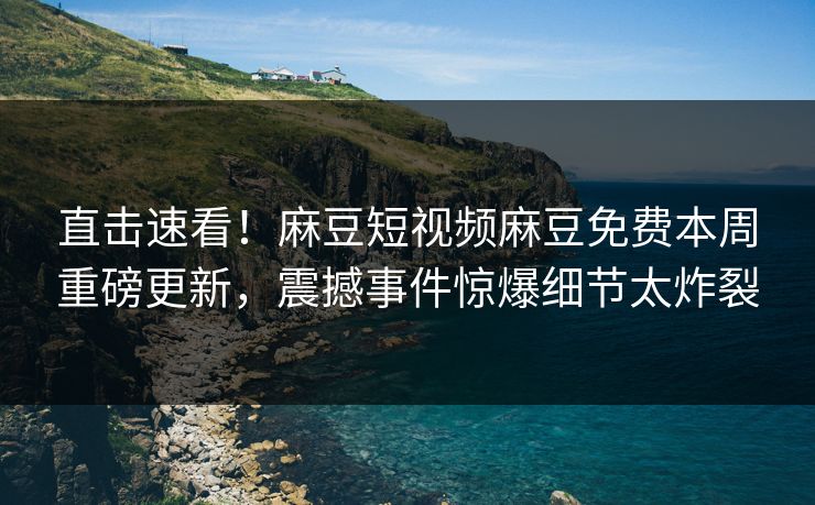直击速看！麻豆短视频麻豆免费本周重磅更新，震撼事件惊爆细节太炸裂