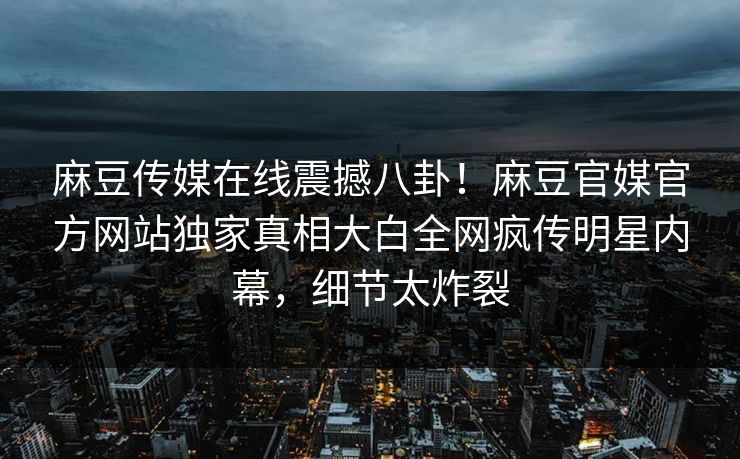 麻豆传媒在线震撼八卦！麻豆官媒官方网站独家真相大白全网疯传明星内幕，细节太炸裂