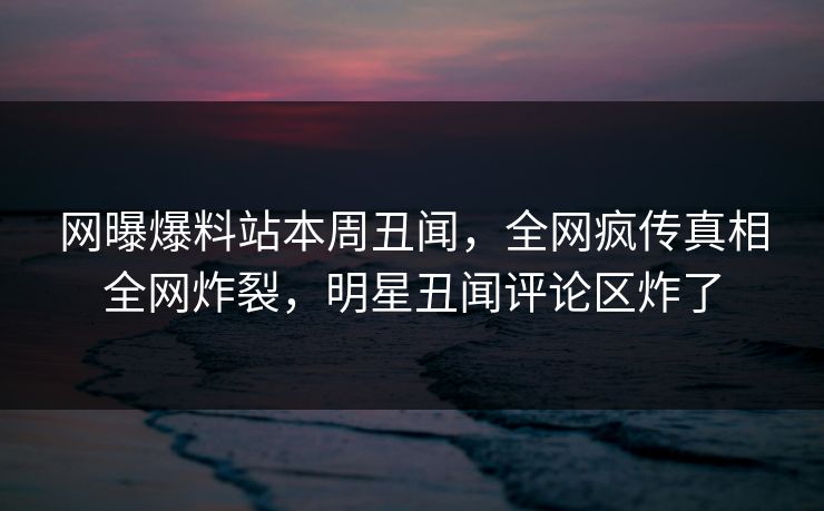 网曝爆料站本周丑闻，全网疯传真相全网炸裂，明星丑闻评论区炸了
