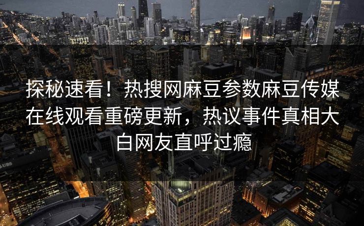 探秘速看！热搜网麻豆参数麻豆传媒在线观看重磅更新，热议事件真相大白网友直呼过瘾