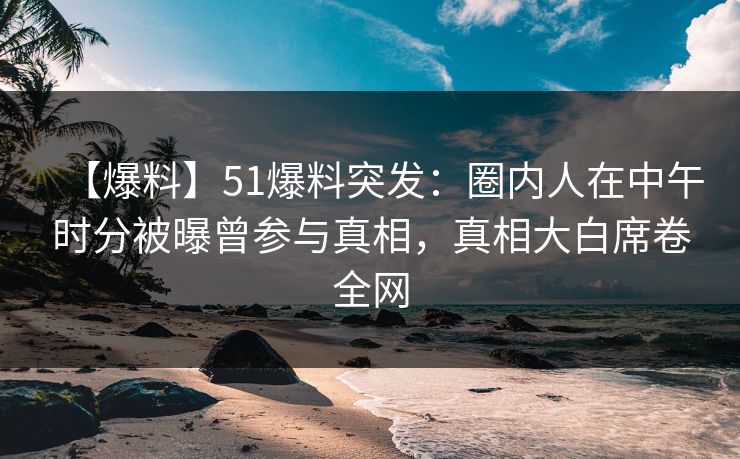 【爆料】51爆料突发：圈内人在中午时分被曝曾参与真相，真相大白席卷全网