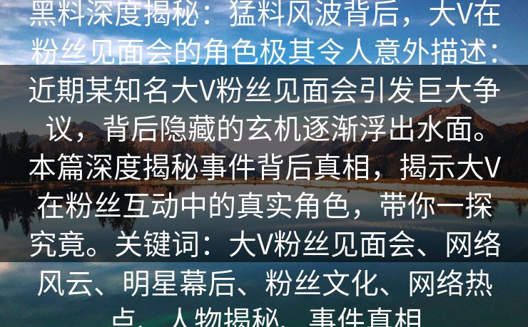 黑料深度揭秘：猛料风波背后，大V在粉丝见面会的角色极其令人意外描述：近期某知名大V粉丝见面会引发巨大争议，背后隐藏的玄机逐渐浮出水面。本篇深度揭秘事件背后真相，揭示大V在粉丝互动中的真实角色，带你一探究竟。关键词：大V粉丝见面会、网络风云、明星幕后、粉丝文化、网络热点、人物揭秘、事件真相