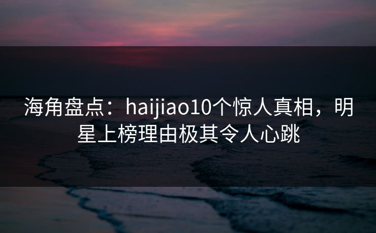 海角盘点：haijiao10个惊人真相，明星上榜理由极其令人心跳