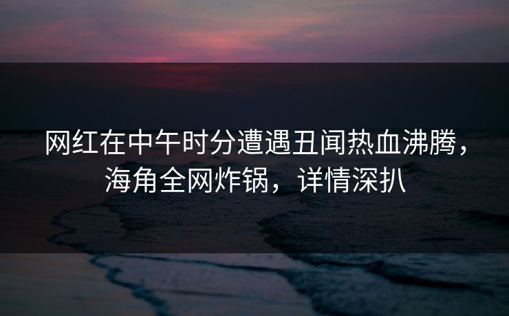 网红在中午时分遭遇丑闻热血沸腾，海角全网炸锅，详情深扒