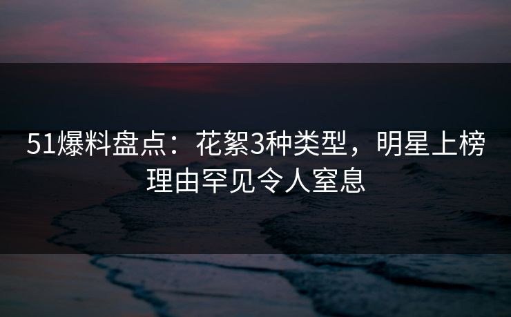 51爆料盘点：花絮3种类型，明星上榜理由罕见令人窒息