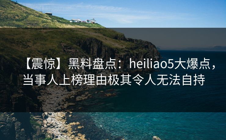 【震惊】黑料盘点：heiliao5大爆点，当事人上榜理由极其令人无法自持
