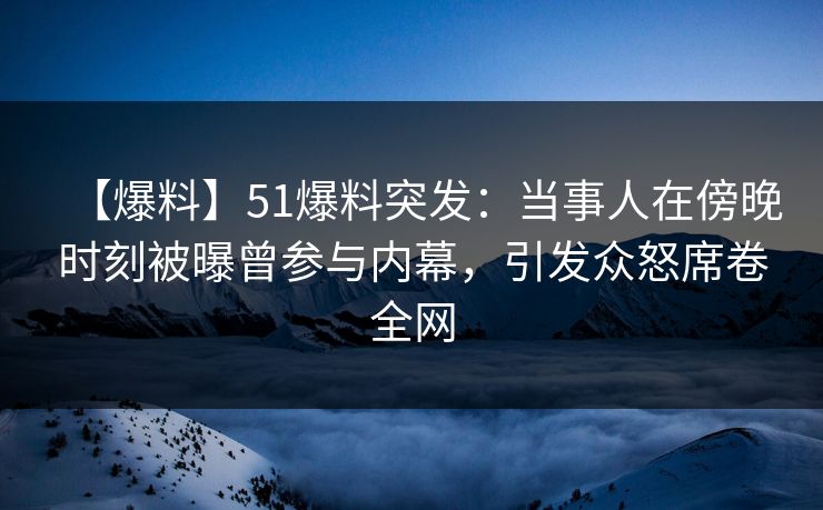 【爆料】51爆料突发：当事人在傍晚时刻被曝曾参与内幕，引发众怒席卷全网