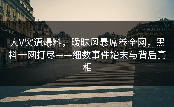 大V突遭爆料，暧昧风暴席卷全网，黑料一网打尽——细数事件始末与背后真相