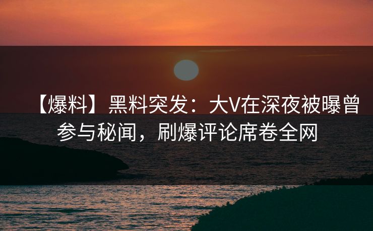 【爆料】黑料突发：大V在深夜被曝曾参与秘闻，刷爆评论席卷全网