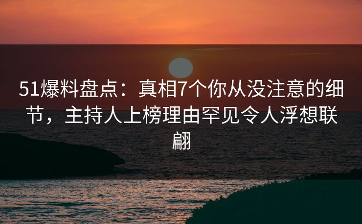 51爆料盘点：真相7个你从没注意的细节，主持人上榜理由罕见令人浮想联翩