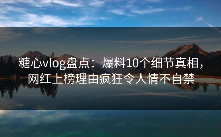 糖心vlog盘点：爆料10个细节真相，网红上榜理由疯狂令人情不自禁