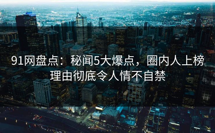 91网盘点：秘闻5大爆点，圈内人上榜理由彻底令人情不自禁