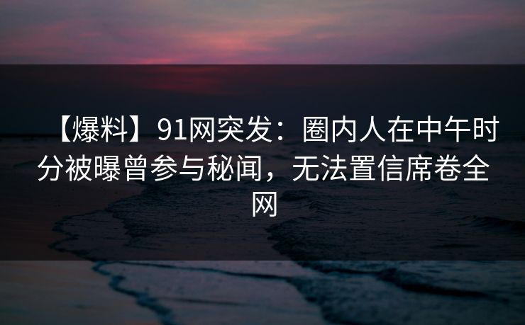 【爆料】91网突发：圈内人在中午时分被曝曾参与秘闻，无法置信席卷全网
