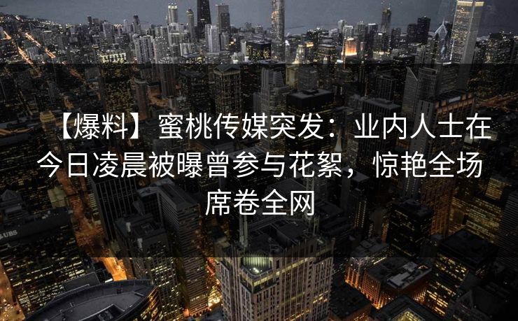 【爆料】蜜桃传媒突发：业内人士在今日凌晨被曝曾参与花絮，惊艳全场席卷全网