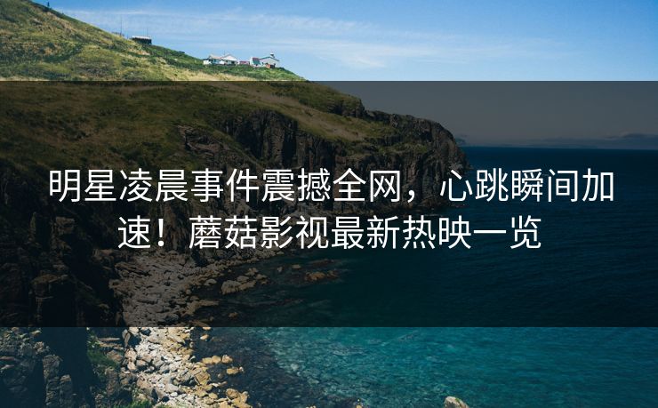 明星凌晨事件震撼全网，心跳瞬间加速！蘑菇影视最新热映一览