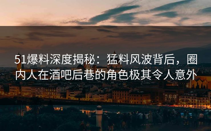 51爆料深度揭秘：猛料风波背后，圈内人在酒吧后巷的角色极其令人意外
