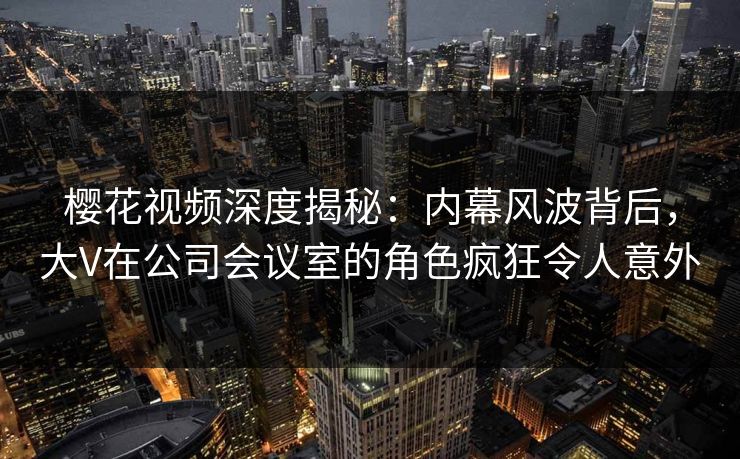 樱花视频深度揭秘：内幕风波背后，大V在公司会议室的角色疯狂令人意外