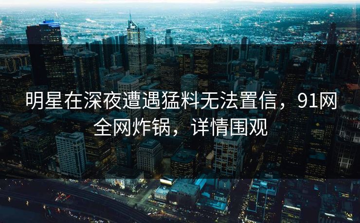 明星在深夜遭遇猛料无法置信，91网全网炸锅，详情围观