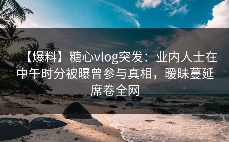【爆料】糖心vlog突发：业内人士在中午时分被曝曾参与真相，暧昧蔓延席卷全网