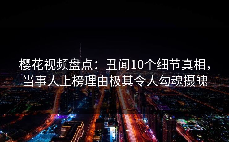 樱花视频盘点：丑闻10个细节真相，当事人上榜理由极其令人勾魂摄魄