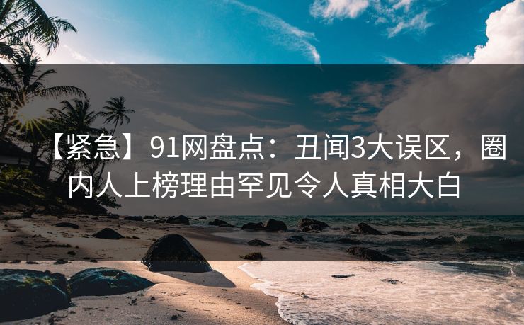 【紧急】91网盘点：丑闻3大误区，圈内人上榜理由罕见令人真相大白